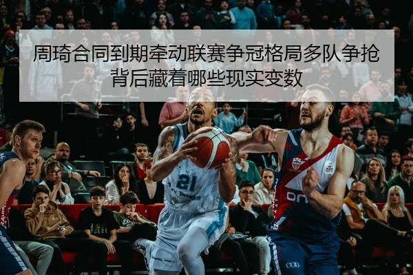 周琦合同到期牵动联赛争冠格局多队争抢背后藏着哪些现实变数